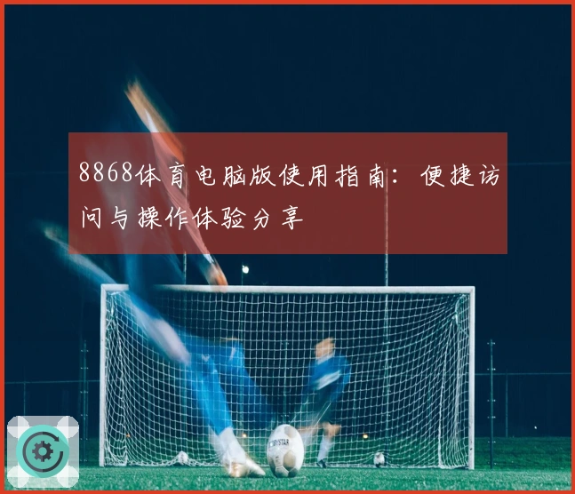 8868体育电脑版使用指南：便捷访问与操作体验分享