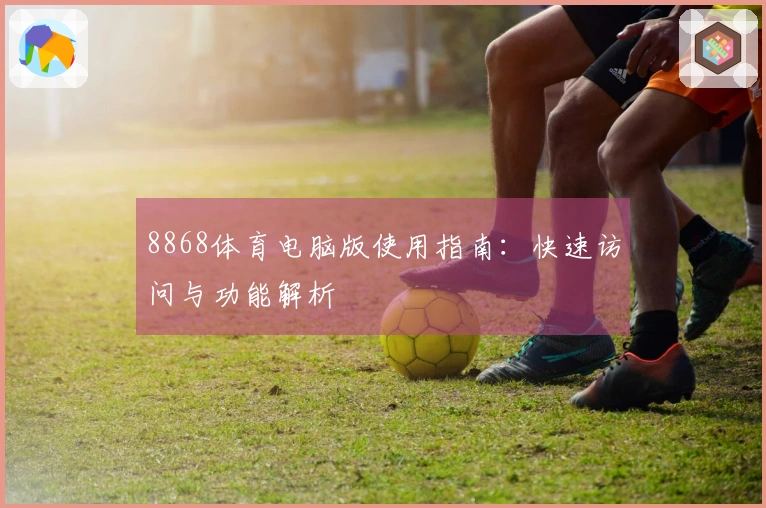 8868体育电脑版使用指南：快速访问与功能解析